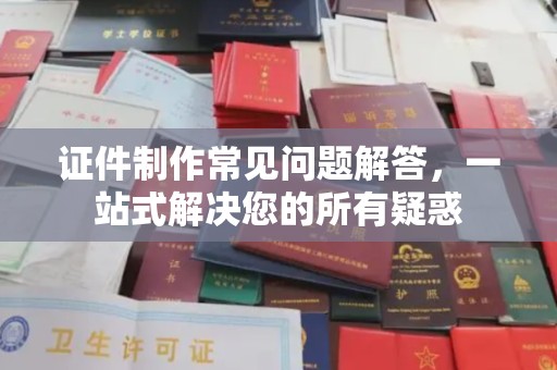 阳东证件制作常见问题解答，一站式解决您的所有疑惑