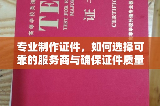 阳东专业制作证件，如何选择可靠的服务商与确保证件质量