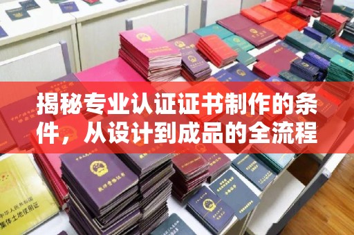 阳东揭秘专业认证证书制作的条件，从设计到成品的全流程解析
