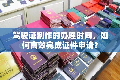 阳东驾驶证制作的办理时间，如何高效完成证件申请？